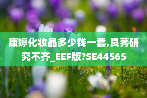 康婷化妆品多少钱一套,良莠研究不齐_EEF版?SE44565