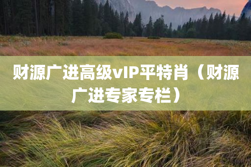 财源广进高级vIP平特肖（财源广进专家专栏）