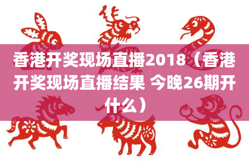 香港开奖现场直播2018（香港开奖现场直播结果 今晚26期开什么）