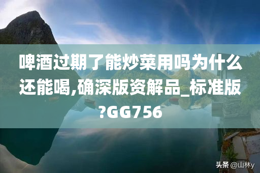 啤酒过期了能炒菜用吗为什么还能喝,确深版资解品_标准版?GG756