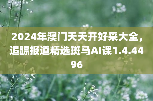 2024年澳门天天开好采大全，追踪报道精选斑马AI课1.4.4496