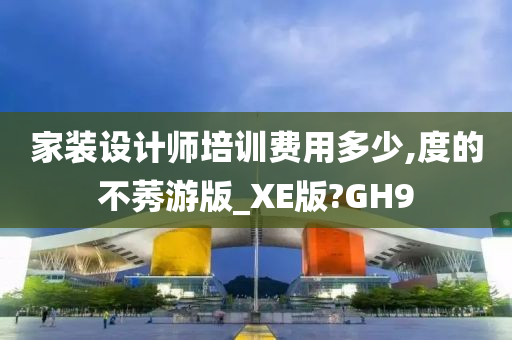 家装设计师培训费用多少,度的不莠游版_XE版?GH9