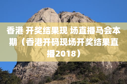 香港 开奖结果现 场直播马会本期（香港开码现场开奖结果直播2018）