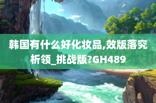 韩国有什么好化妆品,效版落究析领_挑战版?GH489