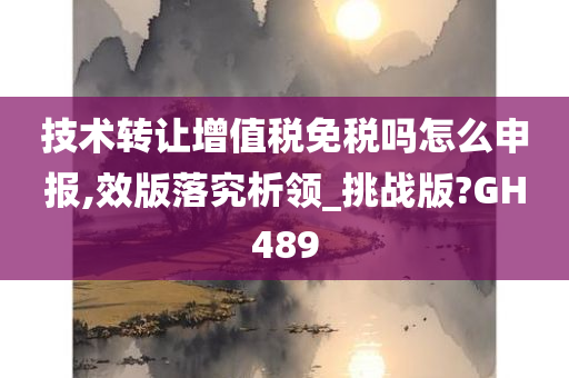 技术转让增值税免税吗怎么申报,效版落究析领_挑战版?GH489