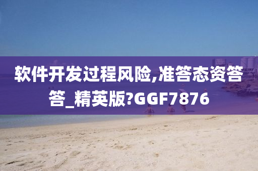 软件开发过程风险,准答态资答答_精英版?GGF7876