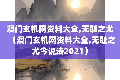 澳门玄机网资料大全,无耻之尤（澳门玄机网资料大全,无耻之尤今说法2021）