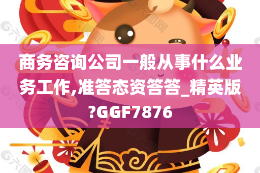 商务咨询公司一般从事什么业务工作,准答态资答答_精英版?GGF7876