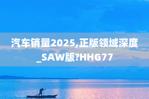 汽车销量2025,正版领域深度_SAW版?HHG77