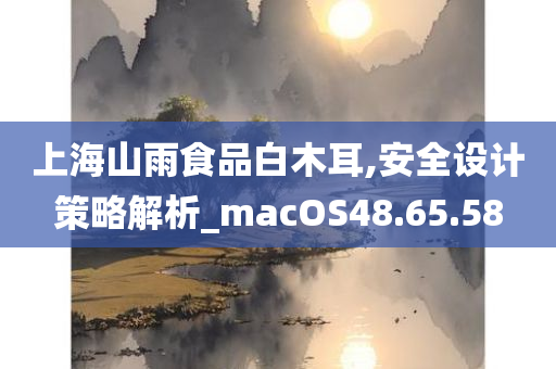 上海山雨食品白木耳,安全设计策略解析_macOS48.65.58