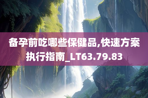 备孕前吃哪些保健品,快速方案执行指南_LT63.79.83