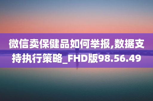 微信卖保健品如何举报,数据支持执行策略_FHD版98.56.49