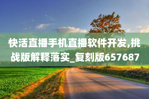 快活直播手机直播软件开发,挑战版解释落实_复刻版657687