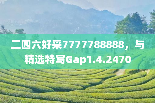 二四六好采7777788888，与精选特写Gap1.4.2470