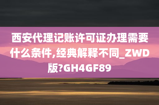 西安代理记账许可证办理需要什么条件,经典解释不同_ZWD版?GH4GF89