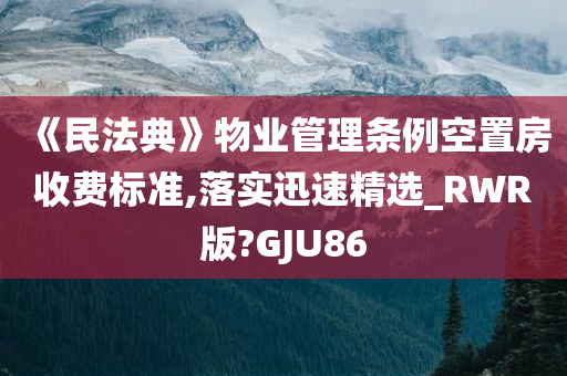 《民法典》物业管理条例空置房收费标准,落实迅速精选_RWR版?GJU86