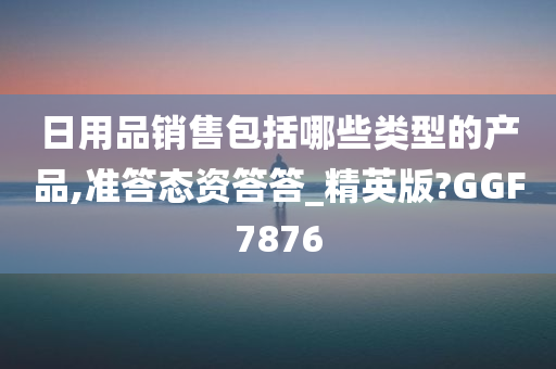 日用品销售包括哪些类型的产品,准答态资答答_精英版?GGF7876