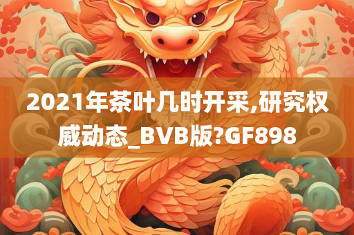 2021年茶叶几时开采,研究权威动态_BVB版?GF898