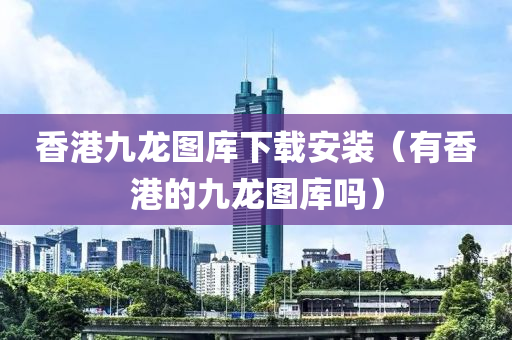 香港九龙图库下载安装（有香港的九龙图库吗）