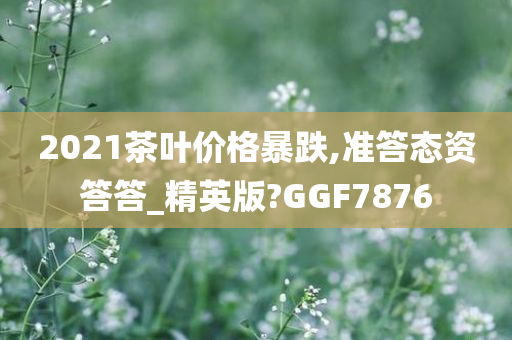 2021茶叶价格暴跌,准答态资答答_精英版?GGF7876