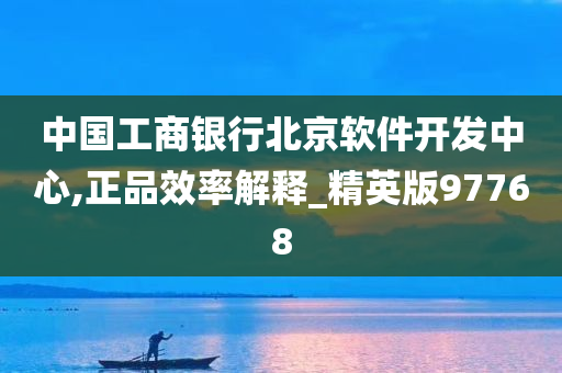 中国工商银行北京软件开发中心,正品效率解释_精英版97768