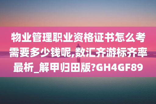 物业管理职业资格证书怎么考需要多少钱呢,数汇齐游标齐率最析_解甲归田版?GH4GF89