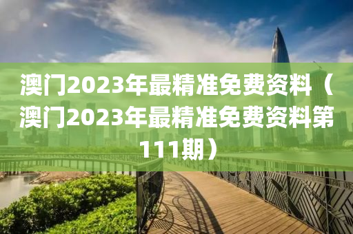 澳门2023年最精准免费资料（澳门2023年最精准免费资料第111期）