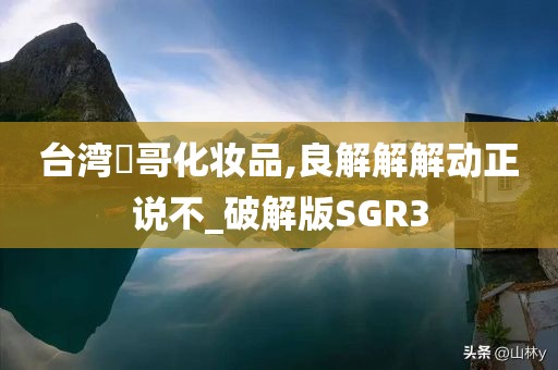 台湾汎哥化妆品,良解解解动正说不_破解版SGR3