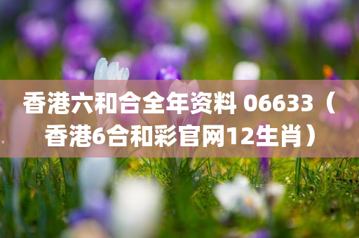 香港六和合全年资料 06633（香港6合和彩官网12生肖）