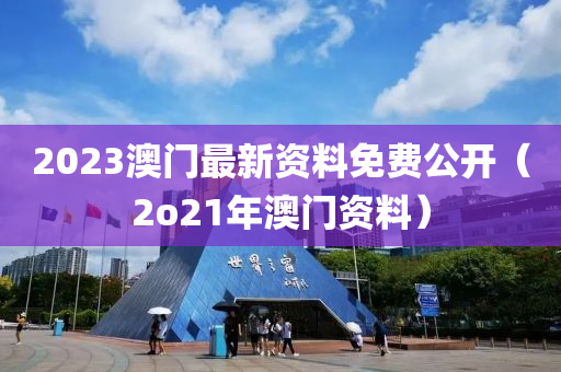 2023澳门最新资料免费公开（2o21年澳门资料）