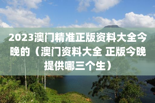 2023澳门精准正版资料大全今晚的（澳门资料大全 正版今晚提供哪三个生）