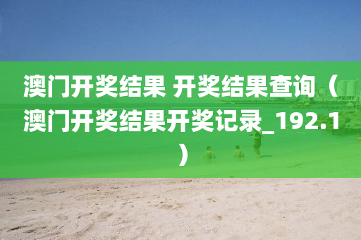 澳门开奖结果 开奖结果查询（澳门开奖结果开奖记录_192.1）