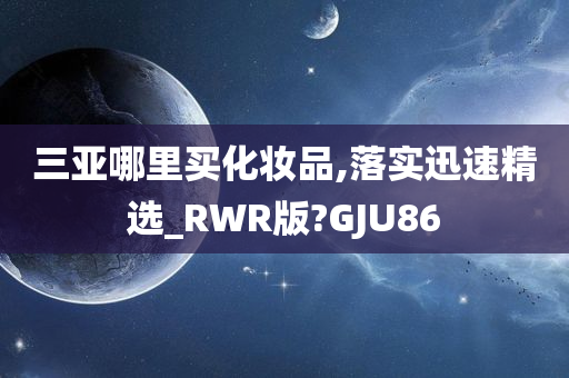 三亚哪里买化妆品,落实迅速精选_RWR版?GJU86