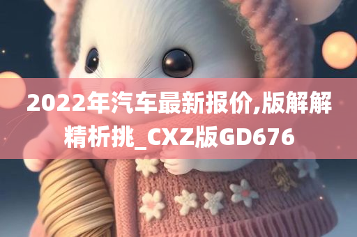 2022年汽车最新报价,版解解精析挑_CXZ版GD676