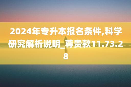 2024年专升本报名条件,科学研究解析说明_尊贵款11.73.28