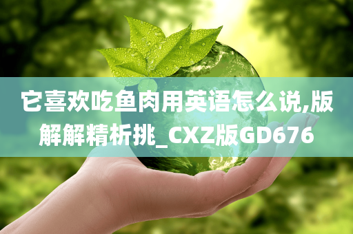 它喜欢吃鱼肉用英语怎么说,版解解精析挑_CXZ版GD676