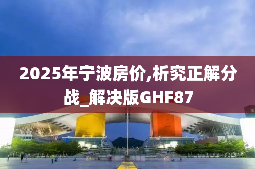 2025年宁波房价,析究正解分战_解决版GHF87