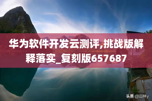 华为软件开发云测评,挑战版解释落实_复刻版657687