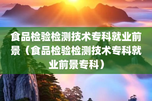 食品检验检测技术专科就业前景（食品检验检测技术专科就业前景专科）