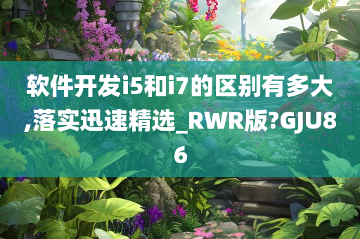 软件开发i5和i7的区别有多大,落实迅速精选_RWR版?GJU86