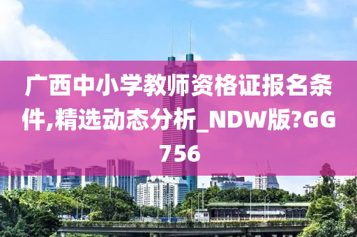 广西中小学教师资格证报名条件,精选动态分析_NDW版?GG756