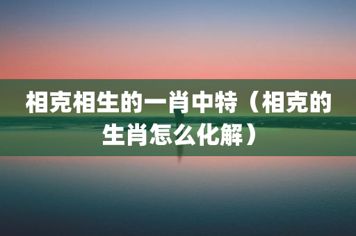 相克相生的一肖中特（相克的生肖怎么化解）