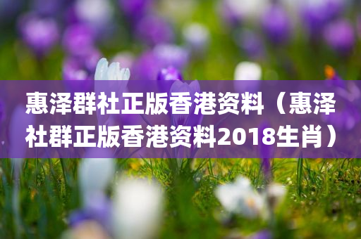 惠泽群社正版香港资料（惠泽社群正版香港资料2018生肖）