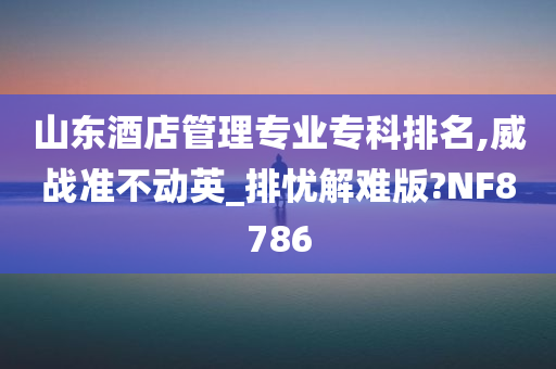 山东酒店管理专业专科排名,威战准不动英_排忧解难版?NF8786