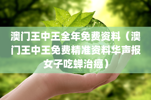 澳门王中王全年免费资料（澳门王中王免费精准资料华声报女子吃蝉治癌）