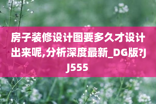 房子装修设计图要多久才设计出来呢,分析深度最新_DG版?JJ555