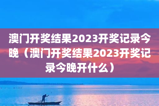 澳门开奖结果2023开奖记录今晚（澳门开奖结果2023开奖记录今晚开什么）