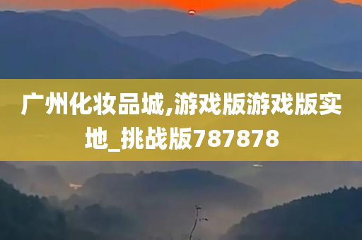 广州化妆品城,游戏版游戏版实地_挑战版787878