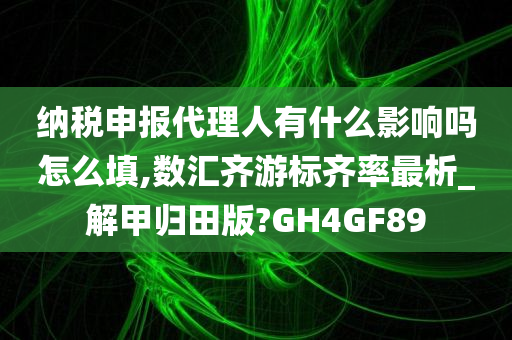 纳税申报代理人有什么影响吗怎么填,数汇齐游标齐率最析_解甲归田版?GH4GF89