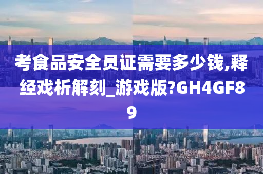 考食品安全员证需要多少钱,释经戏析解刻_游戏版?GH4GF89